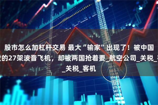 股市怎么加杠杆交易 最大“输家”出现了！被中国退货的27架波音飞机，却被两国抢着要_航空公司_关税_客机