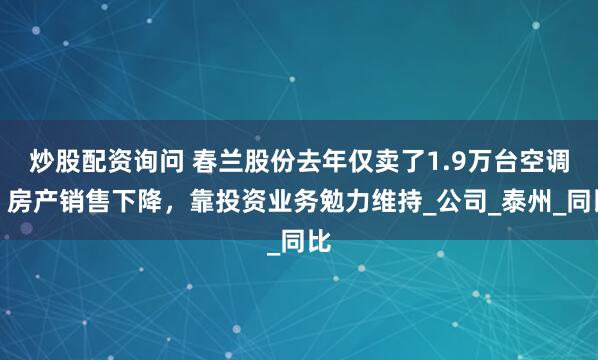 炒股配资询问 春兰股份去年仅卖了1.9万台空调，房产销售下降，靠投资业务勉力维持_公司_泰州_同比