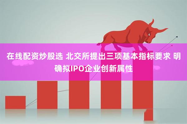 在线配资炒股选 北交所提出三项基本指标要求 明确拟IPO企业创新属性