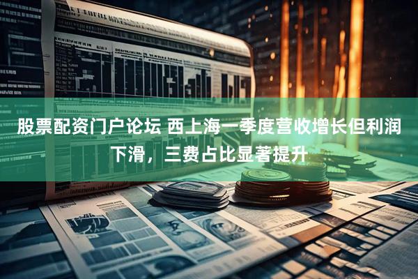 股票配资门户论坛 西上海一季度营收增长但利润下滑，三费占比显著提升