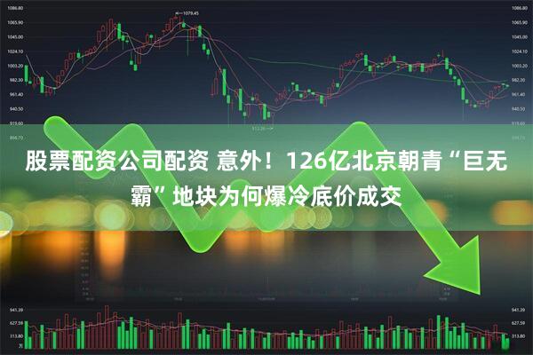 股票配资公司配资 意外！126亿北京朝青“巨无霸”地块为何爆冷底价成交