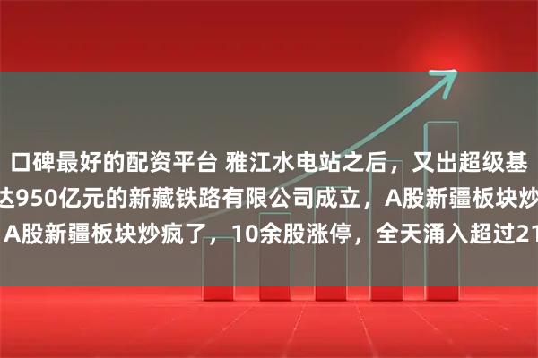 口碑最好的配资平台 雅江水电站之后，又出超级基建大项目，注册资本高达950亿元的新藏铁路有限公司成立，A股新疆板块炒疯了，10余股涨停，全天涌入超过211亿元资金