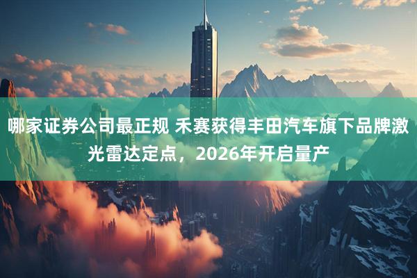 哪家证券公司最正规 禾赛获得丰田汽车旗下品牌激光雷达定点，2026年开启量产