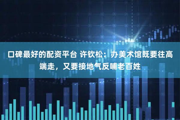 口碑最好的配资平台 许钦松：办美术馆既要往高端走，又要接地气反哺老百姓