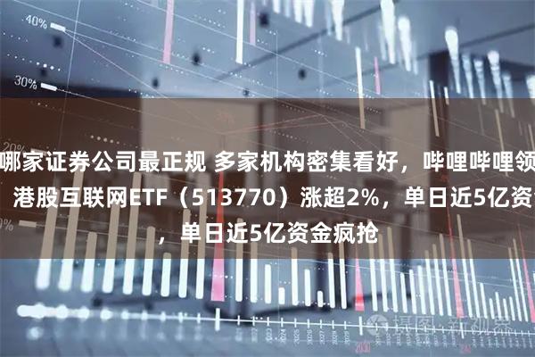 哪家证券公司最正规 多家机构密集看好，哔哩哔哩领涨7%！港股互联网ETF（513770）涨超2%，单日近5亿资金疯抢