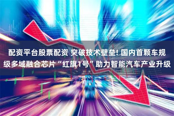配资平台股票配资 突破技术壁垒! 国内首颗车规级多域融合芯片“红旗1号”助力智能汽车产业升级