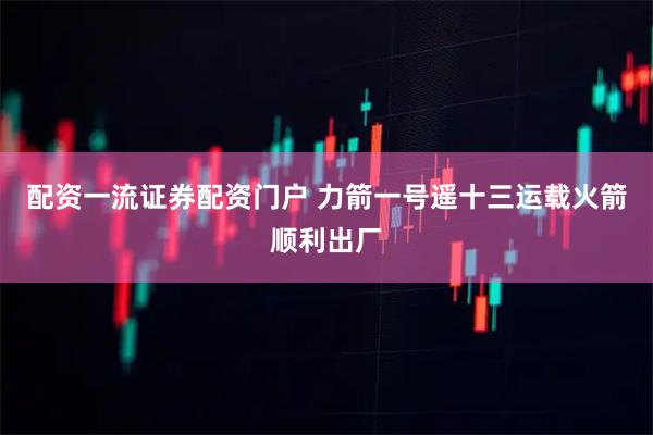 配资一流证券配资门户 力箭一号遥十三运载火箭顺利出厂