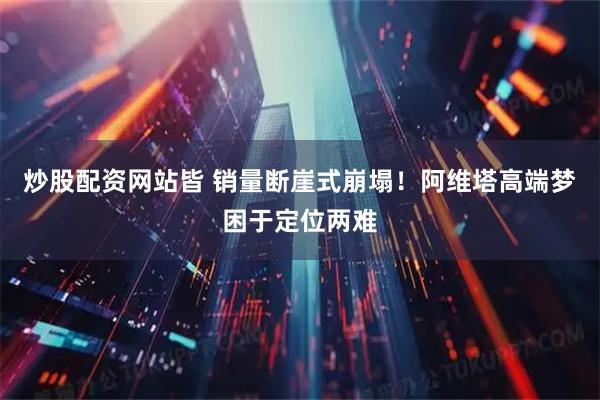 炒股配资网站皆 销量断崖式崩塌！阿维塔高端梦困于定位两难