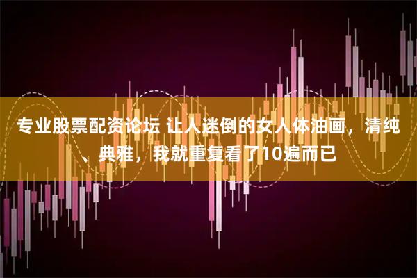 专业股票配资论坛 让人迷倒的女人体油画，清纯、典雅，我就重复看了10遍而已